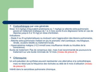  Corticothérapie par voie générale
Dose: 0,5 mg/kg/j d’équivalent prednisone ou 1 mg/kg/j (si atteinte extra-pulmonaire
grave) en traitement d’attaque de 1 à 3 mois suivie d’une dégression lente en cas de
réponse jusqu’à 5 à 10 mg/j en dose d’entretien.
Indications:
- Stade II ou III symptomatiques ou évoluant vers l’aggravation des lésions pulmonaires,
- Atteinte extra-pulmonaire mettant en jeu le pronostic vital (cardiaque, neurologique,
rénale, oculaire rebelle au traitement local),
- Hypercalcémie maligne (>3,5 mmol/l avec insuffisance rénale ou troubles de la
conscience).
Durée de traitement: Pas de consensus clair, mais il est recommandé de poursuivre le
traitement sur une durée minimale de 12 mois (niveau de preuve 3).
 Chloroquine:
Un anti-paludéen de synthèse pouvant représenter une alternative à la corticothérapie,
mais ne réduit pas la fréquence des rechutes au délà de 6 mois d’utilisation (niveau
de preuve 3).
Intérêt dans la sarcoïdose pulmonaire chronique.
 