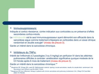  Immuosuppresseurs:
Indiqués si cortico résistance, contre indication aux corticoides ou en présence d’effets
secondaires cortico-induits.
Le méthotrexate est le seul immunosuppresseur ayant démontré son efficacité dans la
sarcoïdose aigue comme traitement d’épargne en corticoides dans un essai clinique
randomisé en double aveugle* (niveau de preuve 3).
Garde un intéret dans la sarcoidose chronique.
 Inhibiteurs du TNFα:
Intérêt de l’infliximab à 2 posologies 3 ou 5 mg/kg/j en perfusion IV dans les atteintes
pulmonaires difficiles à controler: amélioration significative quoique modeste de la
CV forcée aprés 6 mois de traitement (niveau de preuve 3).
Garde un intérêt dans la sarcoidose chronique.**
* Baughman RP, Winger DB, Lower EE. Methotrexate is steroid sparing in acute sarcoidosis: results of a double blind randomized trial.
Sarcoidosis Vasc Diffuse Lung Dis 2000;17:60-6.
** Baughman RP et al. Infliximab therapy in patients with chronic sarcoidosis and pulmonary involvement. Am J Respi Crit Care Med
2006;174:795-802.
 