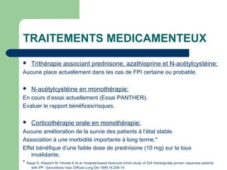 TRAITEMENTS MEDICAMENTEUX
 Trithérapie associant prednisone, azathioprine et N-acétylcystéine:
Aucune place actuellement dans les cas de FPI certaine ou probable.
 N-acétylcystéine en monothérapie:
En cours d’essai actuellement (Essai PANTHER).
Evaluer le rapport bénéfices/risques.
 Corticothérapie orale en monothérapie:
Aucune amélioration de la survie des patients à l’état stable.
Association à une morbidité importante à long terme.*
Effet bénéfique d’une faible dose de prednisone (10 mg) sur la toux
invalidante.
* Nagai S, Kitaaichi M, Hmada K et al. Hospital-based historical cohort study of 234 histologically proven Japanese patients
with IPF. Sarcoidosis Vasc Diffuse Lung Dis 1999;16:209-14
 