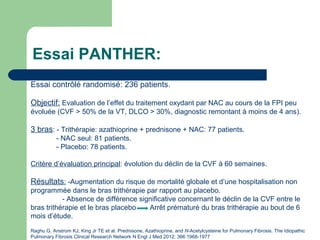 Essai PANTHER:
Raghu G, Anstrom KJ, King Jr TE et al. Prednisone, Azathioprine, and N-Acetylcysteine for Pulmonary Fibrosis. The Idiopathic
Pulmonary Fibrosis Clinical Research Network N Engl J Med 2012; 366:1968-1977
Essai contrôlé randomisé: 236 patients.
Objectif: Evaluation de l’effet du traitement oxydant par NAC au cours de la FPI peu
évoluée (CVF > 50% de la VT, DLCO > 30%, diagnostic remontant à moins de 4 ans).
3 bras: - Trithérapie: azathioprine + prednisone + NAC: 77 patients.
- NAC seul: 81 patients.
- Placebo: 78 patients.
Critère d’évaluation principal: évolution du déclin de la CVF à 60 semaines.
Résultats: -Augmentation du risque de mortalité globale et d’une hospitalisation non
programmée dans le bras trithérapie par rapport au placebo.
- Absence de différence significative concernant le déclin de la CVF entre le
bras trithérapie et le bras placebo Arrêt prématuré du bras trithérapie au bout de 6
mois d’étude.
 