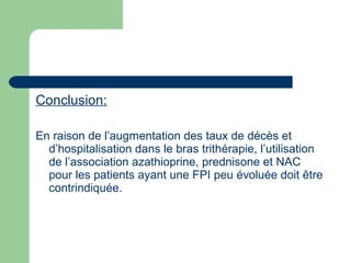 Conclusion:
En raison de l’augmentation des taux de décès et
d’hospitalisation dans le bras trithérapie, l’utilisation
de l’association azathioprine, prednisone et NAC
pour les patients ayant une FPI peu évoluée doit être
contrindiquée.
 