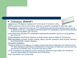  Pirfénidone (Esbriet®
)
Intérêt dans la FPI légère à modérée (CVF ≥ 50% de la VT et DLCO ≥ 35%).
AMM européenne en février 2012. Dose: 2403 mg/j: population occidentale et 1800 mg/j: Japon.
Présentations: 1 plaquette thermoformée PVC polyéthylène polychlortrifluoroéthylène aluminium de
21 gélules à 267 mg +1 plaquette(s) thermoformée(s) PVC polyéthylène polychlortrifluoroéthylène
aluminium de 42 gélules, prix: 561,44 €.
4 plaquettes thermoformées PVC polyéthylène polychlortrifluoroéthylène aluminium de 63 gélule(s),
prix: 2122,4 € .
Contre indications: Insuffisance hépatique ou rénale sévère, patients traités par Fluvoxamine.
Effets secondaires: nausées, éruption cutanée, fatigue, diarrhée, dyspepsie, perte de poids, réactions
de photosensibilité, cytolyse hépatique.
Précautions d’utilisation:
Traitement instauré et surveillé par un médecin expérimenté dans le diagnostic et le traitement de la
FPI. Bilan hépatique systématique préalablement à l’instauration du traitement, puis tous les mois
pendant les six premiers mois, et tous les trois mois au delà.
L’arrêt du tabagisme est obligatoire avant et pendant le traitement (augmentation de l’activité des
enzymes responsables du métabolisme de la Pirfénidone).
Eviter l’association avec l’oméprazole.
 