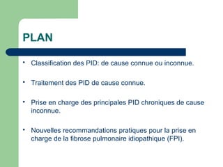 PLAN
 Classification des PID: de cause connue ou inconnue.
 Traitement des PID de cause connue.
 Prise en charge des principales PID chroniques de cause
inconnue.
 Nouvelles recommandations pratiques pour la prise en
charge de la fibrose pulmonaire idiopathique (FPI).
 