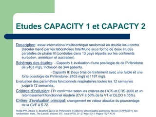 Etudes CAPACITY 1 et CAPACTY 2
Description: essai international multicentrique randomisé en double insu contre
placebo mené par les laboratoires InterMune sous forme de deux études
parallèles de phase III (conduites dans 13 pays répartis sur les continents
européen, américain et australien).
Schémas des études: - Capacity I: évaluation d’une posologie de de Pirfénidone
de 2403 mg/j. Inclusion de 344 patients.
- Capacity II: Deux bras de traitement avec une faible et une
forte posologie de Pirfénidone: 2403 mg/j et 1197 mg/j.
Evaluation des paramètres fonctionnels respiratoires toutes les 12 semaines
jusqu’à 72 semaines.
Critères d’inclusion: FPI confirmée selon les critères de l’ATS et ERS 2000 et un
retentissement fonctionnel modéré (CVF ≥ 50% de la VT et DLCO ≥ 35%).
Critère d’évaluation principal: changement en valeur absolue du pourcentage
de la CVF à S 72.
Noble PW, Albera C, Bradford WZ et al. Pirfenidone in patients with idiopathic pulmonary fibrosis (CAPACITY): two
randomised trials. The Lancet, Volume 377, Issue 9779, 21–27 May 2011, Pages 1727-1729
 