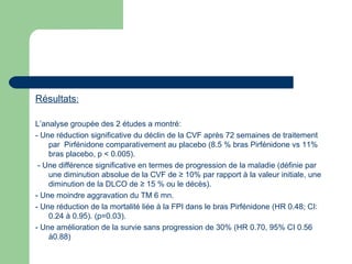 Résultats:
L’analyse groupée des 2 études a montré:
- Une réduction significative du déclin de la CVF après 72 semaines de traitement
par Pirfénidone comparativement au placebo (8.5 % bras Pirfénidone vs 11%
bras placebo, p < 0.005).
- Une différence significative en termes de progression de la maladie (définie par
une diminution absolue de la CVF de ≥ 10% par rapport à la valeur initiale, une
diminution de la DLCO de ≥ 15 % ou le décès).
- Une moindre aggravation du TM 6 mn.
- Une réduction de la mortalité liée à la FPI dans le bras Pirfénidone (HR 0.48; CI:
0.24 à 0.95). (p=0.03).
- Une amélioration de la survie sans progression de 30% (HR 0.70, 95% CI 0.56
à0.88)
 