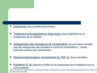  Colchicine: Aucune efficacité clinique.
 Traitement anticoagulant au long cours: Aucun bénéfice sur la
progression de la maladie*.
 Antagonistes des récepteurs de l’endothéline: Aucune place actuelle
pour les antagoniste des récepteurs A et B de l’endothéline 1, contre
indication absolue de l’ambrisentan.
 Etanerecept(récepteur recombinant du TNF α): Aucun bénéfice.
 Interféron 1b:Ʊ Absence d’effet sur la progression de la maladie et sur la
survie globale.
* Noth I, Anstrom KJ, Calvert SB, et al. A placebo controlled randomized for warfarin in idiopathic pulmonary fibrosis. Am J Respir Cri
Care Med 2012;186: 88-95.
 
