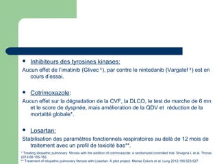  Inhibiteurs des tyrosines kinases:
Aucun effet de l’imatinib (Glivec ®
), par contre le nintedanib (Vargatef ®
) est en
cours d’essai.
 Cotrimoxazole:
Aucun effet sur la dégradation de la CVF, la DLCO, le test de marche de 6 mn
et le score de dyspnée, mais amélioration de la QDV et réduction de la
mortalité globale*.
 Losartan:
Stabilisation des paramètres fonctionnels respiratoires au delà de 12 mois de
traitement avec un profil de toxicité bas**.
* Treating idiopathic pulmonary fibrosis with the addition of cotrimoxazole: a randomized controlled trial. Shulgina L et al. Thorax
2013;68:155-162.
** Treatment of idiopathic pulmonary fibrosis with Losartan: A pilot project. Marisa Coluris et al. Lung 2012;190:523-527.
 