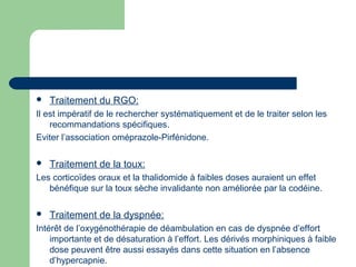  Traitement du RGO:
Il est impératif de le rechercher systématiquement et de le traiter selon les
recommandations spécifiques.
Eviter l’association oméprazole-Pirfénidone.
 Traitement de la toux:
Les corticoïdes oraux et la thalidomide à faibles doses auraient un effet
bénéfique sur la toux sèche invalidante non améliorée par la codéine.
 Traitement de la dyspnée:
Intérêt de l’oxygénothérapie de déambulation en cas de dyspnée d’effort
importante et de désaturation à l’effort. Les dérivés morphiniques à faible
dose peuvent être aussi essayés dans cette situation en l’absence
d’hypercapnie.
 
