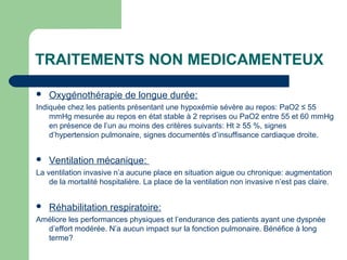TRAITEMENTS NON MEDICAMENTEUX
 Oxygénothérapie de longue durée:
Indiquée chez les patients présentant une hypoxémie sévère au repos: PaO2 ≤ 55
mmHg mesurée au repos en état stable à 2 reprises ou PaO2 entre 55 et 60 mmHg
en présence de l’un au moins des critères suivants: Ht ≥ 55 %, signes
d’hypertension pulmonaire, signes documentés d’insuffisance cardiaque droite.
 Ventilation mécanique:
La ventilation invasive n’a aucune place en situation aigue ou chronique: augmentation
de la mortalité hospitalière. La place de la ventilation non invasive n’est pas claire.
 Réhabilitation respiratoire:
Améliore les performances physiques et l’endurance des patients ayant une dyspnée
d’effort modérée. N’a aucun impact sur la fonction pulmonaire. Bénéfice à long
terme?
 