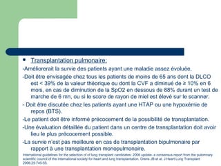  Transplantation pulmonaire:
-Améliorerait la survie des patients ayant une maladie assez évoluée.
-Doit être envisagée chez tous les patients de moins de 65 ans dont la DLCO
est < 39% de la valeur théorique ou dont la CVF a diminué de ≥ 10% en 6
mois, en cas de diminution de la SpO2 en dessous de 88% durant un test de
marche de 6 mn, ou si le score de rayon de miel est élevé sur le scanner.
- Doit être discutée chez les patients ayant une HTAP ou une hypoxémie de
repos (BTS).
-Le patient doit être informé précocement de la possibilité de transplantation.
-Une évaluation détaillée du patient dans un centre de transplantation doit avoir
lieu le plus précocement possible.
-La survie n’est pas meilleure en cas de transplantation bipulmonaire par
rapport à une transplantation monopulmonaire.
International guidelines for the selection of of lung transplant candidates: 2006 update- a consensus report from the pulomnary
scientific council of the international society for heart and lung transplantation. Orens JB et al. J Heart Lung Transplant
2006;25:745-55.
 