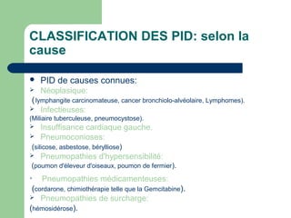 CLASSIFICATION DES PID: selon la
cause
 PID de causes connues:
 Néoplasique:
(lymphangite carcinomateuse, cancer bronchiolo-alvéolaire, Lymphomes).
 Infectieuses:
(Miliaire tuberculeuse, pneumocystose).
 Insuffisance cardiaque gauche.
 Pneumoconioses:
(silicose, asbestose, bérylliose)
 Pneumopathies d'hypersensibilité:
(poumon d'éleveur d'oiseaux, poumon de fermier).

Pneumopathies médicamenteuses:
(cordarone, chimiothérapie telle que la Gemcitabine).
 Pneumopathies de surcharge:
(hémosidérose).
 