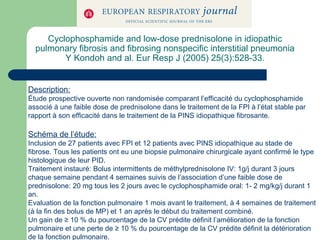 Cyclophosphamide and low-dose prednisolone in idiopathic
pulmonary fibrosis and fibrosing nonspecific interstitial pneumonia
Y Kondoh and al. Eur Resp J (2005) 25(3):528-33.
Description:
Étude prospective ouverte non randomisée comparant l’efficacité du cyclophosphamide
associé à une faible dose de prednisolone dans le traitement de la FPI à l’état stable par
rapport à son efficacité dans le traitement de la PINS idiopathique fibrosante.
Schéma de l’étude:
Inclusion de 27 patients avec FPI et 12 patients avec PINS idiopathique au stade de
fibrose. Tous les patients ont eu une biopsie pulmonaire chirurgicale ayant confirmé le type
histologique de leur PID.
Traitement instauré: Bolus intermittents de méthylprednisolone IV: 1g/j durant 3 jours
chaque semaine pendant 4 semaines suivis de l’association d’une faible dose de
prednisolone: 20 mg tous les 2 jours avec le cyclophosphamide oral: 1- 2 mg/kg/j durant 1
an.
Evaluation de la fonction pulmonaire 1 mois avant le traitement, à 4 semaines de traitement
(à la fin des bolus de MP) et 1 an après le début du traitement combiné.
Un gain de ≥ 10 % du pourcentage de la CV prédite définit l’amélioration de la fonction
pulmonaire et une perte de ≥ 10 % du pourcentage de la CV prédite définit la détérioration
de la fonction pulmonaire.
 
