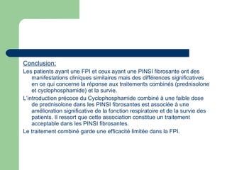 Conclusion:
Les patients ayant une FPI et ceux ayant une PINSI fibrosante ont des
manifestations cliniques similaires mais des différences significatives
en ce qui concerne la réponse aux traitements combinés (prednisolone
et cyclophosphamide) et la survie.
L’introduction précoce du Cyclophosphamide combiné à une faible dose
de prednisolone dans les PINSI fibrosantes est associée à une
amélioration significative de la fonction respiratoire et de la survie des
patients. Il ressort que cette association constitue un traitement
acceptable dans les PINSI fibrosantes.
Le traitement combiné garde une efficacité limitée dans la FPI.
 