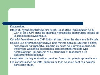 Conclusion:
Intérêt du cyclophosphamide oral durant un an dans l’amélioration de la
CVF et de la CPT dans les atteintes interstitielles pulmonaires actives de
la sclérodermie systémique.
Cet effet favorable sur la CVF était maintenu durant les deux ans de l’étude.
Il existe une différence significative mais minime dans la survenue d’effets
secondaires par rapport au placebo au cours de la première année de
traitement. Ces effets secondaires sont essentiellement de type
hématologique ( leucopénie et neutropénie) et répondent à un
ajustement thérapeutique.
L’évaluation du risque bénéfice parait en faveur du cyclophosphamide oral.
Les conséquences de cette utilisation au long cours ne sont pas évalués
dans cette étude.
 