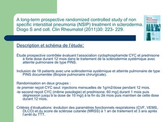 A long-term prospective randomized controlled study of non
specific interstitial pneumonia (NSIP) treatment in scleroderma.
Diogo S and coll. Clin Rheumatol (2011)30: 223- 229.
Description et schéma de l’étude:
Étude prospective contrôlée évaluant l’association cyclophosphamide CYC et prednisone
à forte dose durant 12 mois dans le traitement de la sclérodermie systémique avec
atteinte pulmonaire de type PINS.
Inclusion de 18 patients avec une sclérodermie systémique et atteinte pulmonaire de type
PINS documentée (Biopsie pulmonaire chirurgicale).
Randomisation en deux groupes :
-le premier reçoit CYC seul: injections mensuelles de 1g/m2/dose pendant 12 mois.
-le second reçoit CYC (même posologie) et prednisone: 60 mg/j durant 1 mois puis
dégression jusqu’à la dose de 10 mg/j à la fin du 2è mois puis maintien de cette dose
durant 12 mois.
Critères d’évaluations: évolution des paramètres fonctionnels respiratoires (CVF, VEMS,
DLCO) et du score de sclérose cutanée (MRSS) à 1 an de traitement et 3 ans après
l’arrêt du TTT.
 