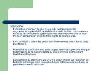Conclusion:
- L’utilisation prolongée de plus d’un an du cyclophosphamide
augmenterait la probabilité de stabilisation de la fonction pulmonaire au
cours de la sclérodermie systémique avec atteinte pulmonaire de type
PINS en comparaison avec les traitements de courte durée.
- Il est privilégié d’utiliser les perfusions IV mensuelles que la forme orale
plus toxique.
- Possibilité de switch vers une autre drogue immunosuppressive telle que
l’azathioprine ou le micophénolate au delà de 6 mois de traitement
(switch maintenance).
- L’association du prednisone au CYC n’a aucun impact sur l’évolution de
l’atteinte pulmonaire mais pourrait réduire la sclérose cutanée durant la
première année de traitement.
 