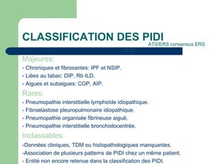 CLASSIFICATION DES PIDI
Majeures:
- Chroniques et fibrosantes: IPF et NSIP.
- Liées au tabac: DIP, Rb ILD.
- Aigues et subaigues: COP, AIP.
Rares:
- Pneumopathie interstitielle lymphoïde idiopathique.
- Fibroelastose pleuropulmonaire idiopathique.
- Pneumopathie organisée fibrineuse aiguë.
- Pneumopathie interstitielle bronchiolocentrée.
Inclassables:
-Données cliniques, TDM ou histopathologiques manquantes.
-Association de plusieurs patterns de PIDI chez un même patient.
- Entité non encore retenue dans la classification des PIDI.
ATS/ERS consensus ERS
2012
 
