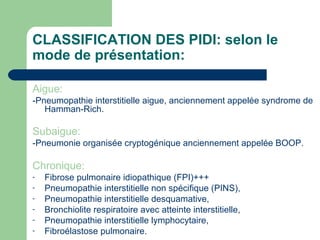 CLASSIFICATION DES PIDI: selon le
mode de présentation:
Aigue:
-Pneumopathie interstitielle aigue, anciennement appelée syndrome de
Hamman-Rich.
Subaigue:
-Pneumonie organisée cryptogénique anciennement appelée BOOP.
Chronique:
- Fibrose pulmonaire idiopathique (FPI)+++
- Pneumopathie interstitielle non spécifique (PINS),
- Pneumopathie interstitielle desquamative,
- Bronchiolite respiratoire avec atteinte interstitielle,
- Pneumopathie interstitielle lymphocytaire,
- Fibroélastose pulmonaire.
 