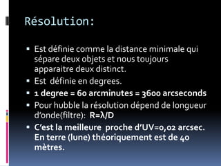 Résolution:
 Est définie comme la distance minimale qui
sépare deux objets et nous toujours
apparaitre deux distinct.
 Est définie en degrees.
 1 degree = 60 arcminutes = 3600 arcseconds
 Pour hubble la résolution dépend de longueur
d’onde(filtre): R=λ/D
 C’est la meilleure proche d’UV=0,02 arcsec.
En terre (lune) théoriquement est de 40
mètres.
 