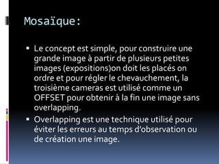Mosaïque:
 Le concept est simple, pour construire une
grande image à partir de plusieurs petites
images (expositions)on doit les placés on
ordre et pour régler le chevauchement, la
troisième cameras est utilisé comme un
OFFSET pour obtenir à la fin une image sans
overlapping.
 Overlapping est une technique utilisé pour
éviter les erreurs au temps d’observation ou
de création une image.
 