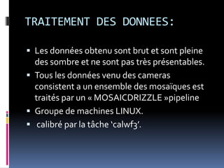 TRAITEMENT DES DONNEES:
 Les données obtenu sont brut et sont pleine
des sombre et ne sont pas très présentables.
 Tous les données venu des cameras
consistent a un ensemble des mosaïques est
traités par un « MOSAICDRIZZLE »pipeline
 Groupe de machines LINUX.
 calibré par la tâche ‘calwf3’.
 