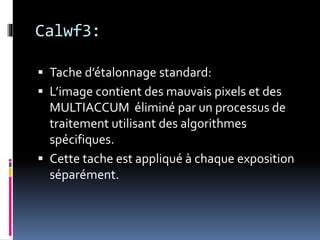 Calwf3:
 Tache d’étalonnage standard:
 L’image contient des mauvais pixels et des
MULTIACCUM éliminé par un processus de
traitement utilisant des algorithmes
spécifiques.
 Cette tache est appliqué à chaque exposition
séparément.
 
