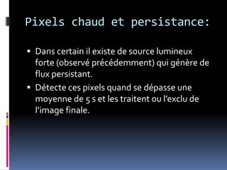 Pixels chaud et persistance:
 Dans certain il existe de source lumineux
forte (observé précédemment) qui génère de
flux persistant.
 Détecte ces pixels quand se dépasse une
moyenne de 5 s et les traitent ou l’exclu de
l’image finale.
 
