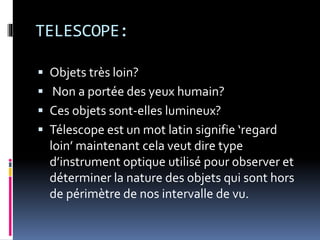 TELESCOPE:
 Objets très loin?
 Non a portée des yeux humain?
 Ces objets sont-elles lumineux?
 Télescope est un mot latin signifie ‘regard
loin’ maintenant cela veut dire type
d’instrument optique utilisé pour observer et
déterminer la nature des objets qui sont hors
de périmètre de nos intervalle de vu.
 