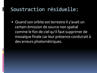 Soustraction résiduelle:
 Quand son orbite est terrestre il y’avait un
certain émission de source non spatial
comme le fon de ciel qu’il faut supprimer de
mosaïque finale car leur présence conduirait à
des erreurs photométriques.
 