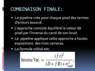 COMBINAISON FINALE:
 Le pipeline crée pour chaque pixel des termes
d’erreurs associé .
 L‘approche consiste équilibré la valeur de
pixel par l’inverse du carré de son bruit.
 Le pipeline applique cette approche a toutes
expositions des trois cameras.
 La formule utilisé est:
 