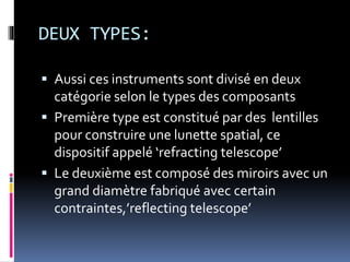 DEUX TYPES:
 Aussi ces instruments sont divisé en deux
catégorie selon le types des composants
 Première type est constitué par des lentilles
pour construire une lunette spatial, ce
dispositif appelé ‘refracting telescope’
 Le deuxième est composé des miroirs avec un
grand diamètre fabriqué avec certain
contraintes,’reflecting telescope’
 