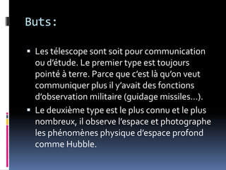 Buts:
 Les télescope sont soit pour communication
ou d’étude. Le premier type est toujours
pointé à terre. Parce que c’est là qu’on veut
communiquer plus il y’avait des fonctions
d’observation militaire (guidage missiles…).
 Le deuxième type est le plus connu et le plus
nombreux, il observe l’espace et photographe
les phénomènes physique d’espace profond
comme Hubble.
 