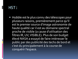 HST:
 Hubble est le plus connu des télescopes pour
plusieurs raisons, premièrement parce qu’il
est le premier source d’image astronomie de
haute qualité car il est au domaine spectral
proche de visible (a cause d’utilisation des
filtres IR, UV,VISIBLE). Plus de son budget
élevé NASA a essayé de faire intéresser le
public par des publicité des techs de bord et
c’est du principalement à la course de
conquérir l’espace.
 