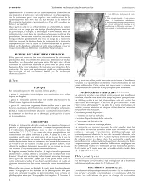 34-450-D-10 Traitement endovasculaire des varicocèles Radiodiagnostic 
spermatozoïde. L’existence de ces corrélations avec l’infertilité est 
une indication à traiter une varicocèle même en cas d’azoospermie, 
car le traitement peut faire espérer une amélioration de la 
spermatogenèse dans 50 % des cas. Les troubles de la fertilité et 
l’hypotrophie testiculaire s’accentuent avec l’âge et l’exposition au 
tabac et au haschich. 
Quoi qu’il en soit, en cas d’hypofertilité ou d’infertilité, le patient 
doit être pris en charge par une équipe pluridisciplinaire associant 
le gynécologue, l’urologue, le radiologue et bien entendu tous les 
médecins intervenant dans les procédures d’assistance médicale à la 
procréation. Devant toute infertilité, un arrêt du tabac et des autres 
toxiques inhalés, parallèlement à la prise en charge de la varicocèle 
doit être proposé. La décision finale de traitement de la varicocèle 
asymptomatique dans le cadre de l’infertilité revient au patient, 
éclairé sur les bénéfices à attendre de cette prise en charge et sur les 
risques respectifs des différentes possibilités thérapeutiques. 
RÉCIDIVES POST-TRAITEMENT CHIRURGICAL 
Elles peuvent recouvrir les trois circonstances de découverte 
précédentes. Elles peuvent être très précoces à différencier de l’échec 
immédiat, ou demander quelques mois. Il s’agit alors d’une 
dilatation de collatérales réalisant un pont entre les deux zones 
ligaturées de la veine testiculaire. Il existe ainsi une réinjection de la 
varicocèle. Cet aspect est parfaitement visible en phlébographie 
spermatique et est facilement traité par la technique 
endovasculaire [49]. 
Bilan 
CLINIQUE 
Les varicocèles peuvent être classées en trois grades : 
– grade I : varicocèles infracliniques non manifestées avec reflux 
fugace au doppler ; 
– grade II : varicocèles patentes mais non visibles à la manoeuvre de 
Valsalva sans hypotrophie testiculaire ; 
– grade III : varicocèles largement dilatées saillant sous la peau des 
bourses, spontanées, à l’orthostatisme, avec hypotrophie testiculaire. 
En fait, il existe manifestement plusieurs classifications non validées. 
Le traitement est dans tous les cas identique, quelle que soit la cause 
de la consultation. 
ÉCHODOPPLER 
L’étude en échographie doppler confirme les données cliniques et 
précède la phlébographie testiculaire. L’examen clinique est inférieur 
à l’exploration échographique pour la mise en évidence des 
varicocèles [34, 62, 69, 89, 90]. Les veines du plexus pampiniforme ont 
normalement un calibre inférieur à 2 mm. À partir de 3 mm, on 
considère qu’il existe une distension et au-dessus de 4 mm le 
diagnostic de varicocèle est certain. Le doppler couleur est utile pour 
vérifier la circulation dans ces vaisseaux, en s’aidant de la manoeuvre 
de Valsalva tant en position couchée qu’en position debout, pour 
obtenir la meilleure distension mesurable de ces veines au niveau 
des bourses. L’exploration est évidemment bilatérale. 
Le doppler permet d’étudier le reflux ; il s’agit d’un reflux persistant 
et important. Le reflux affirme la varicocèle ; cela est important pour 
le suivi. L’étude avec un doppler bidirectionnel permet de distinguer 
deux types de varicocèles : celles qui n’ont qu’un reflux dans la 
veine testiculaire et celles d’ un degré supplémentaire où existe un 
drainage important par les autres veines du plexus pampiniforme 
[85]. 
Même si la concordance est la règle, il peut y avoir des discordances 
entre l’échographie et les données de la phlébographie. On peut 
avoir une varicocèle modérée ou peu importante mais certaine en 
phlébographie alors que l’échographie était négative. À l’inverse, il 
1 Les différentes techniques de traite-ment. 
1. Voie rétropéritonéale ; 2. voie coeliosco-pique 
; 3. embolisation radiologique ; 
4. voie inguinale classique ou microchirur-gie 
; 5. voie subinguinale classique ou mi-crochirurgie 
; 6. libération testiculaire ; 7. 
voie scrotale ; 8. sclérothérapie antegrade. 
peut y avoir un reflux positif sans mise en évidence d’insuffisance 
valvulaire ni d’opacification du système veineux testiculaire par des 
veines collatérales. Cette notion est importante à retenir pour 
l’interprétation des contrôles échographiques après traitement. 
PHLÉBOGRAPHIE TESTICULAIRE [20, 21, 58, 59, 60, 66] 
La varicocèle est due à un reflux à contre-courant par insuffisance 
valvulaire, dans la veine testiculaire jusqu’au plexus pampiniforme. 
La phlébographie a un but diagnostique afin de repérer les 
variations anatomiques. Certains la préconisaient avant 
l’intervention chirurgicale [21]. La taille de la veine spermatique est 
variable, pouvant atteindre un très gros calibre dans les varicocèles 
cliniquement très marquées. 
Cet examen permet de préciser : 
– l’existence ou non de valvule ; 
– les voies d’opacification de la varicocèle ; 
– l’importance de la varicocèle ; 
– l’existence ou non de drainage pelvien. 
La varicocèle est surtout marquée du côté gauche, mais les 
varicocèles bilatérales autrefois niées sont maintenant mieux 
connues. Lorsque l’exploration phlébographique est 
systématiquement bilatérale, le taux de varicocèle bilatérale varie 
(selon les auteurs) de 10 à 30 % [28], mais il peut y avoir une égalité 
de volume entre les deux côtés. La varicocèle gauche est 
habituellement de volume nettement supérieur à la varicocèle droite. 
Les pourcentages variables selon les publications s’expliquent car 
de nombreuses études ne s’intéressent qu’aux varicocèles gauches. 
Il est à noter qu’il existe aussi des varicocèles droites isolées dans 
1 à 3 % des cas [9, 30, 64, 70, 81]. 
Thérapeutiques 
Huit techniques sont possibles : sept chirurgicales et le traitement 
radiologique endovasculaire (fig 1) (tableaux I, II). 
TRAITEMENTS CHIRURGICAUX 
Les indications thérapeutiques restent discutées. S’il est évident pour 
tous qu’une varicocèle symptomatique et volumineuse doit être 
traitée, les indications de prise en charge de varicocèles 
2 
 