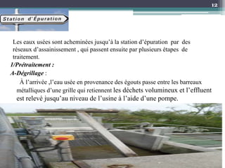 1/Prétraitement :
A-Dégrillage :
À l’arrivée ,l’eau usée en provenance des égouts passe entre les barreaux
métalliques d’une grille qui retiennent les déchets volumineux et l’effluent
est relevé jusqu’au niveau de l’usine à l’aide d’une pompe.
12
Les eaux usées sont acheminées jusqu’à la station d’épuration par des
réseaux d’assainissement , qui passent ensuite par plusieurs étapes de
traitement.
 