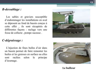 B-dessablage :
Les sables et graviers susceptible
d’endommager les installations en aval
se déposent au fond de bassin conçus à
cette effet , ils sont récupérés de
différentes façons : raclage vers une
fosse de collecte , pompe suceuse .
C-dégraissage :
L’injection de fines bulles d’air dans
un bassin permet de faire remonter les
huiles et les graisses en surface ou elles
sont raclées selon le principe
d’écumage.
13
Le bulleur
 