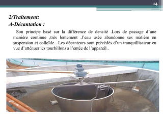 2/Traitement:
A-Décantation :
Son principe basé sur la différence de densité .Lors de passage d’une
manière continue ,très lentement ,l’eau usée abandonne ses matière en
suspension et colloïde . Les décanteurs sont précédés d’un tranquillisateur en
vue d’atténuer les tourbillons a l’entée de l’appareil .
14
 