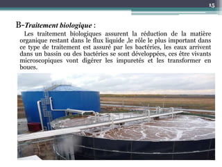 B-Traitement biologique :
Les traitement biologiques assurent la réduction de la matière
organique restant dans le flux liquide ,le rôle le plus important dans
ce type de traitement est assuré par les bactéries, les eaux arrivent
dans un bassin ou des bactéries se sont développées, ces être vivants
microscopiques vont digérer les impuretés et les transformer en
boues.
15
 