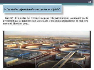 5/ Les station dépuration des eaux usées en Algérie:
18
En 2017 , le ministre des ressources en eau et l’environnement a annoncé que la
problématique de rejet des eaux usées dans le milieu naturel notâmes en mer sera
résolue à l’horizon 2020.
 