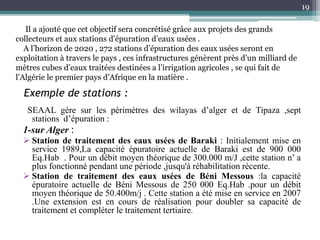Exemple de stations :
SEAAL gère sur les périmètres des wilayas d’alger et de Tipaza ,sept
stations d’épuration :
1-sur Alger :
 Station de traitement des eaux usées de Baraki : Initialement mise en
service 1989,La capacité épuratoire actuelle de Baraki est de 900 000
Eq.Hab . Pour un débit moyen théorique de 300.000 m/J ,cette station n’ a
plus fonctionné pendant une période ,jusqu'à réhabilitation récente.
 Station de traitement des eaux usées de Béni Messous :la capacité
épuratoire actuelle de Béni Messous de 250 000 Eq.Hab .pour un débit
moyen théorique de 50.400m/j . Cette station a été mise en service en 2007
.Une extension est en cours de réalisation pour doubler sa capacité de
traitement et compléter le traitement tertiaire.
19
Il a ajouté que cet objectif sera concrétisé grâce aux projets des grands
collecteurs et aux stations d’épuration d’eaux usées .
A l’horizon de 2020 , 272 stations d’épuration des eaux usées seront en
exploitation à travers le pays , ces infrastructures génèrent près d’un milliard de
mètres cubes d’eaux traitées destinées a l’irrigation agricoles , se qui fait de
l’Algérie le premier pays d’Afrique en la matière .
 