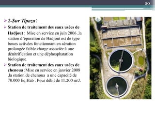 2-Sur Tipaza:
 Station de traitement des eaux usées de
Hadjout : Mise en service en juin 2006 ,la
station d’épuration de Hadjout est de type
boues activées fonctionnant en aération
prolongée faible charge associée à une
dénitrification et une déphosphatation
biologique.
 Station de traitement des eaux usées de
chenoua :Mise en service en janvier 2008
,la station de chenoua a une capacité de
70.000 Eq.Hab . Pour débit de 11.200 m/J.
20
 