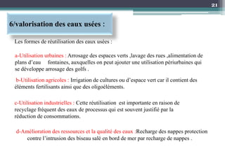 21
6/valorisation des eaux usées :
d-Amélioration des ressources et la qualité des eaux :Recharge des nappes protection
contre l’intrusion des biseau salé en bord de mer par recharge de nappes .
Les formes de réutilisation des eaux usées :
a-Utilisation urbaines : Arrosage des espaces verts ,lavage des rues ,alimentation de
plans d’eau fontaines, auxquelles on peut ajouter une utilisation périurbaines qui
se développe arrosage des golfs .
b-Utilisation agricoles : Irrigation de cultures ou d’espace vert car il contient des
éléments fertilisants ainsi que des oligoéléments.
c-Utilisation industrielles : Cette réutilisation est importante en raison de
recyclage fréquent des eaux de processus qui est souvent justifié par la
réduction de consommations.
 