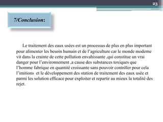 7/Conclusion:
Le traitement des eaux usées est un processus de plus en plus important
pour alimenter les besoin humain et de l’agriculture car le monde moderne
vit dans la crainte de cette pollution envahissante ,qui constitue un vrai
danger pour l’environnement ,a cause des substances toxiques que
l’homme fabrique en quantité croissante sans pouvoir contrôler pour cela
l’imitions et le développement des station de traitement des eaux usée et
parmi les solution efficace pour exploiter et repartir au mieux la totalité des
rejet.
23
 