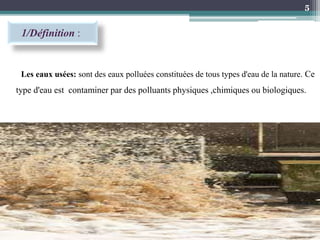 1/Définition :
Les eaux usées: sont des eaux polluées constituées de tous types d'eau de la nature. Ce
type d'eau est contaminer par des polluants physiques ,chimiques ou biologiques.
5
 