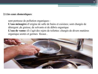 2.1.les eaux domestiques:
sont porteuse de pollution organiques :
L’eau ménagère d’origine de salle de bains et cuisines; sont chargée de
détergent ,de graisse, de solvants et de débris organique
L’eau de vanne :il s’agit des rejets de toilettes: chargés de divers matières
organique azotés et germes fécaux .
7
 