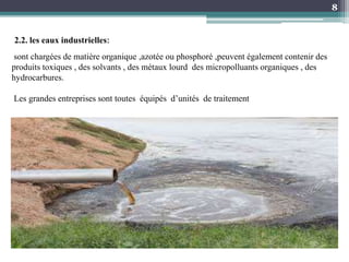 8
2.2. les eaux industrielles:
sont chargées de matière organique ,azotée ou phosphoré ,peuvent également contenir des
produits toxiques , des solvants , des métaux lourd des micropolluants organiques , des
hydrocarbures.
Les grandes entreprises sont toutes équipés d’unités de traitement
 