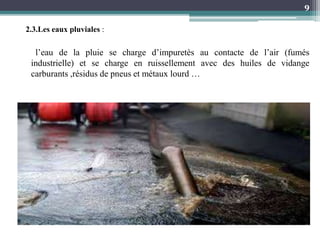 l’eau de la pluie se charge d’impuretès au contacte de l’air (fumés
industrielle) et se charge en ruissellement avec des huiles de vidange
carburants ,résidus de pneus et métaux lourd …
9
2.3.Les eaux pluviales :
 