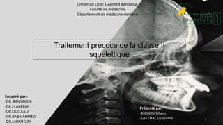 1
Université Oran 1-Ahmed Ben Bella-
Faculté de médecine
Département de médecine dentaire
Traitement précoce de la classe II
squelettique
Présenté par :
-KICHOU Sihem
-LAKEHAL Oussama
Encadré par :
-DR. BENSADOK
-DR.ELAKERMI
-DR.OULD-ALI
-DR.BABA AHMED
-DR.MOKHTARI
 