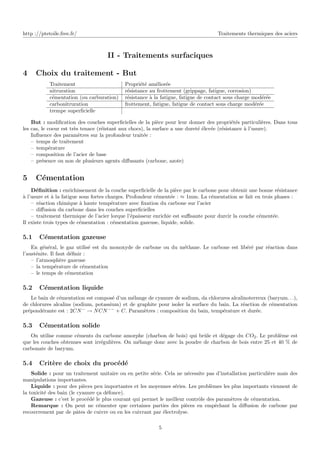 http ://ptetoile.free.fr/ Traitements thermiques des aciers
II - Traitements surfaciques
4 Choix du traitement - But
Traitement Propriété améliorée
nitruration résistance au frottement (grippage, fatigue, corrosion)
cémentation (ou carburation) résistance à la fatigue, fatigue de contact sous charge modérée
carbonitruration frottement, fatigue, fatigue de contact sous charge modérée
trempe superficielle
But : modification des couches superficielles de la pièce pour leur donner des propriétés particulières. Dans tous
les cas, le coeur est très tenace (réistant aux chocs), la surface a une dureté élevée (résistance à l’usure).
Influence des paramètres sur la profondeur traitée :
– temps de traitement
– température
– composition de l’acier de base
– présence ou non de plusieurs agents diffusants (carbone, azote)
5 Cémentation
Définition : enrichissement de la couche superficielle de la pièce par le carbone pour obtenir une bonne résistance
à l’usure et à la fatigue sous fortes charges. Profondeur cémentée : ≈ 1mm. La cémentation se fait en trois phases :
– réaction chimique à haute température avec fixation du carbone sur l’acier
– diffusion du carbone dans les couches superficielles
– traitement thermique de l’acier lorque l’épaisseur enrichie est suffisante pour durcir la couche cémentée.
Il existe trois types de cémentation : cémentation gazeuse, liquide, solide.
5.1 Cémentation gazeuse
En général, le gaz utilisé est du monoxyde de carbone ou du méthane. Le carbone est libéré par réaction dans
l’austénite. Il faut définir :
– l’atmosphère gazeuse
– la température de cémentation
– le temps de cémentation
5.2 Cémentation liquide
Le bain de cémentation est composé d’un mélange de cyanure de sodium, da chlorures alcalinoterreux (baryum. . .),
de chlorures alcalins (sodium, potassium) et de graphite pour isoler la surface du bain. La réaction de cémentation
prépondérante est : 2CN−
→ NCN−−
+ C. Paramètres : composition du bain, température et durée.
5.3 Cémentation solide
On utilise comme céments du carbone amorphe (charbon de bois) qui brûle et dégage du CO2. Le problème est
que les couches obtenues sont irrégulières. On mélange donc avec la poudre de charbon de bois entre 25 et 40 % de
carbonate de baryum.
5.4 Critère de choix du procédé
Solide : pour un traitement unitaire ou en petite série. Cela ne nécessite pas d’installation particulière mais des
manipulations importantes.
Liquide : pour des pièces peu importantes et les moyennes séries. Les problèmes les plus importants viennent de
la toxicité des bain (le cyanure ça défonce).
Gazeuse : c’est le procédé le plus courant qui permet le meilleur contrôle des paramètres de cémentation.
Remarque : On peut ne cémenter que certaines parties des pièces en empêchant la diffusion de carbone par
recouvrement par de pâtes de cuivre ou en les cuivrant par électrolyse.
5
 