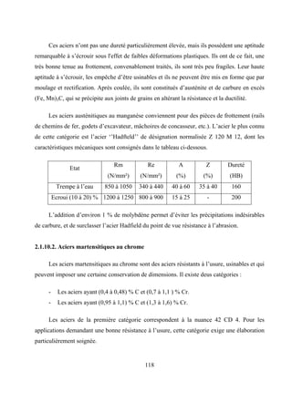 118
Ces aciers n’ont pas une dureté particulièrement élevée, mais ils possèdent une aptitude
remarquable à s’écrouir sous l'effet de faibles déformations plastiques. Ils ont de ce fait, une
très bonne tenue au frottement, convenablement traités, ils sont très peu fragiles. Leur haute
aptitude à s’écrouir, les empêche d’être usinables et ils ne peuvent être mis en forme que par
moulage et rectification. Après coulée, ils sont constitués d’austénite et de carbure en excès
(Fe, Mn)3C, qui se précipite aux joints de grains en altérant la résistance et la ductilité.
Les aciers austénitiques au manganèse conviennent pour des pièces de frottement (rails
de chemins de fer, godets d’excavateur, mâchoires de concasseur, etc.). L’acier le plus connu
de cette catégorie est l’acier ‘’Hadfteld’’ de désignation normalisée Z 120 M 12, dont les
caractéristiques mécaniques sont consignés dans le tableau ci-dessous.
Rm Re A Z Dureté
Etat
(N/mm²) (N/mm²) (%) (%) (HB)
Trempe à l’eau 850 à 1050 340 à 440 40 à 60 35 à 40 160
Ecroui (10 à 20) % 1200 à 1250 800 à 900 15 à 25 - 200
L’addition d’environ 1 % de molybdène permet d’éviter les précipitations indésirables
de carbure, et de surclasser l’acier Hadfield du point de vue résistance à l’abrasion.
2.1.10.2. Aciers martensitiques au chrome
Les aciers martensitiques au chrome sont des aciers résistants à l’usure, usinables et qui
peuvent imposer une certaine conservation de dimensions. Il existe deus catégories :
- Les aciers ayant (0,4 à 0,48) % C et (0,7 à 1,1 ) % Cr.
- Les aciers ayant (0,95 à 1,1) % C et (1,3 à 1,6) % Cr.
Les aciers de la première catégorie correspondent à la nuance 42 CD 4. Pour les
applications demandant une bonne résistance à l’usure, cette catégorie exige une élaboration
particulièrement soignée.
 